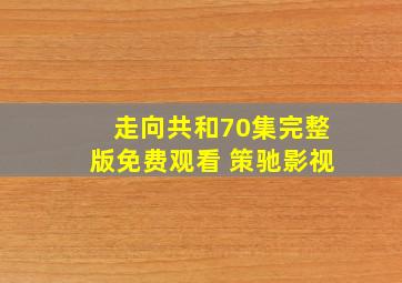 走向共和70集完整版免费观看 策驰影视